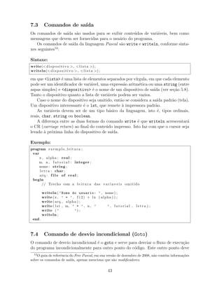 7.3 Comandos de sa´ıda
Os comandos de sa´ıda s˜ao usados para se exibir conte´udos de vari´aveis, bem como
mensagens que devem ser fornecidas para o usu´ario do programa.
Os comandos de sa´ıda da linguagem Pascal s˜ao write e writeln, conforme sinta-
xes seguintes12
:
Sintaxe:
write(< dispositivo >, <l i s t a >) ;
writeln(< dispositivo >, <l i s t a >) ;
em que <lista> ´e uma lista de elementos separados por v´ırgula, em que cada elemento
pode ser um identiﬁcador de vari´avel, uma express˜ao aritm´etica ou uma string (entre
aspas simples) e <dispositivo> ´e o nome de um dispositivo de sa´ıda (ver se¸c˜ao 5.8).
Tanto o dispositivo quanto a lista de vari´aveis podem ser vazios.
Caso o nome do dispositivo seja omitido, ent˜ao se considera a sa´ıda padr˜ao (tela).
Um dispositivo interessante ´e o lst, que remete `a impressora padr˜ao.
As vari´aveis devem ser de um tipo b´asico da linguagem, isto ´e, tipos ordinais,
reais, char, string ou boolean.
A diferen¸ca entre as duas formas do comando write ´e que writeln acrescentar´a
o CR (carriage return) ao ﬁnal do conte´udo impresso. Isto faz com que o cursor seja
levado `a pr´oxima linha do dispositivo de sa´ıda.
Exemplo:
program exemplo leitura ;
var
x , alpha : real ;
m, n , f a t o r i a l : integer ;
nome : string ;
l e t r a : char ;
arq : f i l e of real ;
begin
// Trecho com a l e i t u r a das v a r i a v e i s omitido
writeln ( ’Nome do usuario: ’ , nome) ;
write (x , ’ = ’ , f (2) + ln ( alpha ) ) ;
write ( arq , alpha ) ;
write ( lst , m, ’ + ’ , n , ’ ’ , f a t o r i a l , l e t r a ) ;
write ( ’ ’) ;
writeln ;
end .
7.4 Comando de desvio incondicional (Goto)
O comando de desvio incondicional ´e o goto e serve para desviar o ﬂuxo de execu¸c˜ao
do programa incondicionalmente para outro ponto do c´odigo. Este outro ponto deve
12
O guia de referˆencia do Free Pascal, em sua vers˜ao de dezembro de 2008, n˜ao cont´em informa¸c˜oes
sobre os comandos de sa´ıda, apenas menciona que s˜ao modiﬁcadores.
43
 
