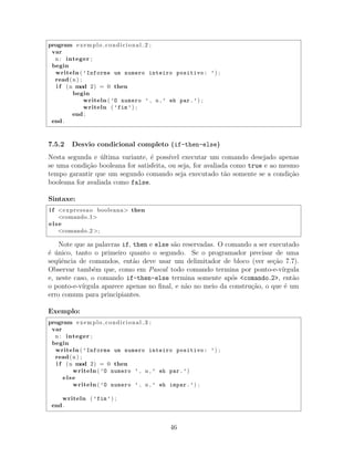program exemplo condicional 2 ;
var
n : integer ;
begin
writeln ( ’Informe um numero inteiro positivo: ’) ;
read(n) ;
i f (n mod 2) = 0 then
begin
writeln ( ’O numero ’ , n , ’ eh par.’) ;
writeln ( ’fim’) ;
end ;
end .
7.5.2 Desvio condicional completo (if-then-else)
Nesta segunda e ´ultima variante, ´e poss´ıvel executar um comando desejado apenas
se uma condi¸c˜ao booleana for satisfeita, ou seja, for avaliada como true e ao mesmo
tempo garantir que um segundo comando seja executado t˜ao somente se a condi¸c˜ao
booleana for avaliada como false.
Sintaxe:
i f <expressao booleana> then
<comando 1>
else
<comando 2 >;
Note que as palavras if, then e else s˜ao reservadas. O comando a ser executado
´e ´unico, tanto o primeiro quanto o segundo. Se o programador precisar de uma
seq¨uˆencia de comandos, ent˜ao deve usar um delimitador de bloco (ver se¸c˜ao 7.7).
Observar tamb´em que, como em Pascal todo comando termina por ponto-e-v´ırgula
e, neste caso, o comando if-then-else termina somente ap´os <comando 2>, ent˜ao
o ponto-e-v´ırgula aparece apenas no ﬁnal, e n˜ao no meio da constru¸c˜ao, o que ´e um
erro comum para principiantes.
Exemplo:
program exemplo condicional 3 ;
var
n : integer ;
begin
writeln ( ’Informe um numero inteiro positivo: ’) ;
read(n) ;
i f (n mod 2) = 0 then
writeln ( ’O numero ’ , n , ’ eh par.’)
else
writeln ( ’O numero ’ , n , ’ eh impar.’) ;
writeln ( ’fim’) ;
end .
46
 