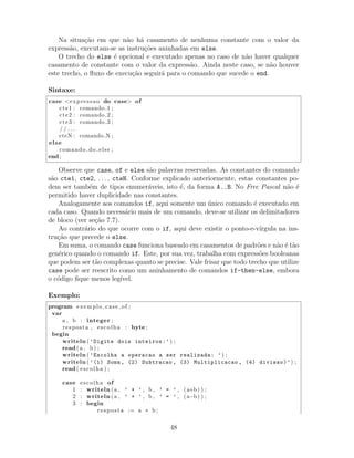 Na situa¸c˜ao em que n˜ao h´a casamento de nenhuma constante com o valor da
express˜ao, executam-se as instru¸c˜oes aninhadas em else.
O trecho do else ´e opcional e executado apenas no caso de n˜ao haver qualquer
casamento de constante com o valor da express˜ao. Ainda neste caso, se n˜ao houver
este trecho, o ﬂuxo de execu¸c˜ao seguir´a para o comando que sucede o end.
Sintaxe:
case <expressao do case> of
cte1 : comando 1 ;
cte2 : comando 2 ;
cte3 : comando 3 ;
/ / . . .
cteN : comando N ;
else
comando do else ;
end ;
Observe que case, of e else s˜ao palavras reservadas. As constantes do comando
s˜ao cte1, cte2, . . . , cteN. Conforme explicado anteriormente, estas constantes po-
dem ser tamb´em de tipos enumer´aveis, isto ´e, da forma A..B. No Free Pascal n˜ao ´e
permitido haver duplicidade nas constantes.
Analogamente aos comandos if, aqui somente um ´unico comando ´e executado em
cada caso. Quando necess´ario mais de um comando, deve-se utilizar os delimitadores
de bloco (ver se¸c˜ao 7.7).
Ao contr´ario do que ocorre com o if, aqui deve existir o ponto-e-v´ırgula na ins-
tru¸c˜ao que precede o else.
Em suma, o comando case funciona baseado em casamentos de padr˜oes e n˜ao ´e t˜ao
gen´erico quando o comando if. Este, por sua vez, trabalha com express˜oes booleanas
que podem ser t˜ao complexas quanto se precise. Vale frisar que todo trecho que utilize
case pode ser reescrito como um aninhamento de comandos if-then-else, embora
o c´odigo ﬁque menos leg´ıvel.
Exemplo:
program exemplo case of ;
var
a , b : integer ;
resposta , escolha : byte ;
begin
writeln ( ’Digite dois inteiros:’) ;
read(a , b) ;
writeln ( ’Escolha a operacao a ser realizada: ’) ;
writeln ( ’(1) Soma, (2) Subtracao , (3) Multiplicacao , (4) divisao)’) ;
read( escolha ) ;
case escolha of
1 : writeln (a , ’ + ’ , b , ’ = ’ , ( a+b) ) ;
2 : writeln (a , ’ + ’ , b , ’ = ’ , (a−b) ) ;
3 : begin
resposta := a ∗ b ;
48
 