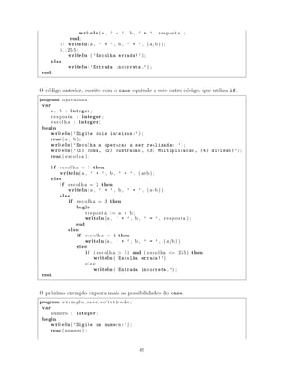 writeln (a , ’ + ’ , b , ’ = ’ , resposta ) ;
end ;
4: writeln (a , ’ + ’ , b , ’ = ’ , ( a/b) ) ;
5 . . 2 5 5 :
writeln ( ’Escolha errada!’) ;
else
writeln ( ’Entrada incorreta.’) ;
end .
O c´odigo anterior, escrito com o case equivale a este outro c´odigo, que utiliza if.
program operacoes ;
var
a , b : integer ;
resposta : integer ;
escolha : integer ;
begin
writeln ( ’Digite dois inteiros:’) ;
read(a , b) ;
writeln ( ’Escolha a operacao a ser realizada: ’) ;
writeln ( ’(1) Soma, (2) Subtracao , (3) Multiplicacao , (4) divisao)’) ;
read( escolha ) ;
i f escolha = 1 then
writeln (a , ’ + ’ , b , ’ = ’ , ( a+b) )
else
i f escolha = 2 then
writeln (a , ’ + ’ , b , ’ = ’ , (a−b) )
else
i f escolha = 3 then
begin
resposta := a ∗ b ;
writeln (a , ’ + ’ , b , ’ = ’ , resposta ) ;
end
else
i f escolha = 4 then
writeln (a , ’ + ’ , b , ’ = ’ , ( a/b) )
else
i f ( escolha > 5) and ( escolha <= 255) then
writeln ( ’Escolha errada!’)
else
writeln ( ’Entrada incorreta.’) ;
end .
O pr´oximo exemplo explora mais as possibilidades do case.
program e x e m p l o c a s e s o f i s t i c a d o ;
var
numero : integer ;
begin
writeln ( ’Digite um numero:’) ;
read( numero ) ;
49
 