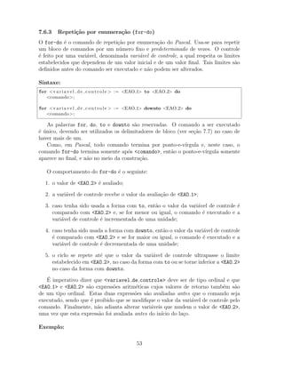 7.6.3 Repeti¸c˜ao por enumera¸c˜ao (for-do)
O for-do ´e o comando de repeti¸c˜ao por enumera¸c˜ao do Pascal. Usa-se para repetir
um bloco de comandos por um n´umero ﬁxo e predeterminado de vezes. O controle
´e feito por uma vari´avel, denominada vari´avel de controle, a qual respeita os limites
estabelecidos que dependem de um valor inicial e de um valor ﬁnal. Tais limites s˜ao
deﬁnidos antes do comando ser executado e n˜ao podem ser alterados.
Sintaxe:
for <v a r i a v e l d e c o n t r o l e > := <EAO 1> to <EAO 2> do
<comando>;
for <v a r i a v e l d e c o n t r o l e > := <EAO 1> downto <EAO 2> do
<comando>;
As palavras for, do, to e downto s˜ao reservadas. O comando a ser executado
´e ´unico, devendo ser utilizados os delimitadores de bloco (ver se¸c˜ao 7.7) no caso de
haver mais de um.
Como, em Pascal, todo comando termina por ponto-e-v´ırgula e, neste caso, o
comando for-do termina somente ap´os <comando>, ent˜ao o ponto-e-v´ırgula somente
aparece no ﬁnal, e n˜ao no meio da constru¸c˜ao.
O comportamento do for-do ´e o seguinte:
1. o valor de <EAO 2> ´e avaliado;
2. a vari´avel de controle recebe o valor da avalia¸c˜ao de <EAO 1>;
3. caso tenha sido usada a forma com to, ent˜ao o valor da vari´avel de controle ´e
comparado com <EAO 2> e, se for menor ou igual, o comando ´e executado e a
vari´avel de controle ´e incrementada de uma unidade;
4. caso tenha sido usada a forma com downto, ent˜ao o valor da vari´avel de controle
´e comparado com <EAO 2> e se for maior ou igual, o comando ´e executado e a
vari´avel de controle ´e decrementada de uma unidade;
5. o ciclo se repete at´e que o valor da vari´avel de controle ultrapasse o limite
estabelecido em <EAO 2>, no caso da forma com to ou se torne inferior a <EAO 2>
no caso da forma com downto.
´E imperativo dizer que <variavel de controle> deve ser de tipo ordinal e que
<EAO 1> e <EAO 2> s˜ao express˜oes aritm´eticas cujos valores de retorno tamb´em s˜ao
de um tipo ordinal. Estas duas express˜oes s˜ao avaliadas antes que o comando seja
executado, sendo que ´e proibido que se modiﬁque o valor da vari´avel de controle pelo
comando. Finalmente, n˜ao adianta alterar vari´aveis que mudem o valor de <EAO 2>,
uma vez que esta express˜ao foi avaliada antes do in´ıcio do la¸co.
Exemplo:
53
 