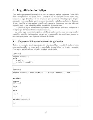 8 Legibilidade do c´odigo
Esta se¸c˜ao apresenta algumas t´ecnicas para se escrever c´odigos elegantes, de f´acil lei-
tura e compreens˜ao por quem os lˆe. Apesar de ter a linguagem Pascal como foco,
o conte´udo aqui descrito pode ser projetado para qualquer outra linguagem de pro-
grama¸c˜ao cujo compilador ignore espa¸cos, tabula¸c˜oes ou linhas em branco. Em par-
ticular, tamb´em se apresentam considera¸c˜oes para as linguagens que n˜ao s˜ao case
sensitive, isto ´e, que n˜ao diferenciam mai´usculas de min´usculas.
As pr´oximas se¸c˜oes descrevem conven¸c˜oes e sugest˜oes que ajudam a padronizar o
c´odigo e que devem ser levadas em considera¸c˜ao.
As id´eias aqui apresentadas podem n˜ao fazer muito sentido para um programador
aprendiz, mas s˜ao fundamentais na arte da programa¸c˜ao, em particular quando se
escrevem programas com algumas milhares de linhas.
8.1 Espa¸cos e linhas em branco s˜ao ignorados
Ambos os exemplos geram rigorosamente o mesmo c´odigo execut´avel, inclusive com
o mesmo tamanho em bytes, pois o compilador ignora linhas em branco e espa¸cos.
Contudo, a legibilidade da primeira vers˜ao ´e privilegiada.
Vers˜ao 1:
program OiPessoal ;
begin
write ( ’Oi ’) ;
writeln ( ’Pessoal!’) ;
end .
Vers˜ao 2:
program OiPessoal ; begin write ( ’Oi ’) ; writeln ( ’Pessoal!’) ; end .
Vers˜ao 3:
program
OiPessoal
;
begin
write
( ’Oi ’
)
;
writeln ( ’Pessoal!’)
;
end
.
56
 
