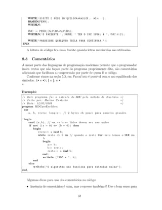 WRITE( ’DIGITE O PESO EM QUILOGRAMAS(EX.: 93): ’) ;
READLN(PESO) ;
WRITELN;
IMC := PESO/(ALTURA∗ALTURA) ;
WRITELN( ’O PACIENTE ’ , NOME, ’ TEM O IMC IGUAL A ’ , IMC: 4 : 2 ) ;
WRITE( ’PRESSIONE QUALQUER TECLA PARA CONTINUAR.’) ;
END.
A leitura do c´odigo ﬁca mais ﬂuente quando letras min´usculas s˜ao utilizadas.
8.3 Coment´arios
A maior parte das linguagens de programa¸c˜ao modernas permite que o programador
insira textos que n˜ao fa¸cam parte do programa propriamente dito, s˜ao coment´arios
adicionais que facilitam a compreens˜ao por parte de quem lˆe o c´odigo.
Conforme vimos na se¸c˜ao 5.3, em Pascal isto ´e poss´ıvel com o uso equilibrado dos
s´ımbolos: (* e *); { e }; e +
+.
Exemplo:
(∗ Este programa faz o c a l c u l o do MDC pelo metodo de Euclides ∗)
(∗ Feito por : Marcos Castilho ∗)
(∗ Data : 12/05/2009 ∗)
program MDCporEuclides ;
var
a , b , resto : longint ; // 2 bytes eh pouco para numeros grandes
begin
read (a , b) ; // os valores l i d o s devem ser nao nulos
i f not (( a = 0) or (b = 0) ) then
begin
resto := a mod b ;
while resto <> 0 do // quando o resto for zero temos o MDC em
b
begin
a:= b ;
b:= resto ;
resto := a mod b ;
end ;
writeln ( ’MDC = ’ , b) ;
end
else
writeln ( ’O algoritmo nao funciona para entradas nulas’) ;
end .
Algumas dicas para uso dos coment´arios no c´odigo:
• Ausˆencia de coment´arios ´e ruim, mas o excesso tamb´em ´e! Use o bom senso para
58
 
