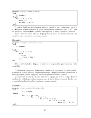 program exemplo identacao ruim ;
var
i : integer ;
begin
for i := 1 to 10 do
write ( i ) ;
writeln ( ’Fim.’) ;
end .
O motivo da identa¸c˜ao confusa do segundo exemplo ´e que, visualmente, quem lˆe
o c´odigo tem a falsa impress˜ao de que o comando que imprime o texto “Fim.” est´a
no escopo do comando for e portanto ser´a repetido 10 vezes, o que n˜ao ´e verdade!
Se esta fosse de fato a inten¸c˜ao do programador, ent˜ao ele deveria ter escrito da
maneira como ´e mostrado no exemplo abaixo:
Exemplo:
program corrigindo identacao ruim ;
var
i : integer ;
begin
for i := 1 to 10 do
begin
write ( i ) ;
writeln ( ’fim’) ;
end ;
end .
Isto ´e, introduzindo o begin e o end que o programador provavelmente tinha
esquecido.
O n´umero de espa¸cos do deslocamento depende da preferˆencia do programador.
Costuma-se utilizar entre 3 e 5 espa¸cos em branco. H´a programadores que utilizam a
tabula¸c˜ao (tab), por´em esta pode ser desconﬁgurada conforme o editor.
O importante ´e manter o mesmo n´umero de espa¸cos em todo o c´odigo. Deve-se
tamb´em ter cuidado para n˜ao se avan¸car mais do que a ´ultima coluna da direita, pois
o resultado tamb´em ´e confuso, conforme exemplo seguinte.
Exemplo:
program outro exemplo identacao ruim ;
var
i : integer ;
begin
for i := 1 to 10 do
for j := 1 to 10 do
for k:= 1 to 10 do
for l := 1 to 10 do
write ( i , j , k , l ) ;
end .
60
 