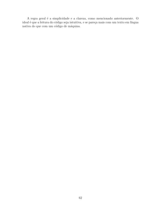 A regra geral ´e a simplicidade e a clareza, como mencionado anteriormente. O
ideal ´e que a leitura do c´odigo seja intuitiva, e se pare¸ca mais com um texto em l´ıngua
nativa do que com um c´odigo de m´aquina.
62
 