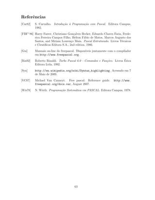 Referˆencias
[Car82] S. Carvalho. Introdu¸c˜ao `a Programa¸c˜ao com Pascal. Editora Campus,
1982.
[FBF+
86] Harry Farrer, Christiano Gon¸calves Becker, Eduardo Chaves Faria, Frede-
rico Ferreira Campos Filho, Helton F´abio de Matos, Marcos Augusto dos
Santos, and Miriam Louren¸co Maia. Pascal Estruturado. Livros T´ecnicos
e Cient´ıﬁcos Editora S.A., 2nd edition, 1986.
[Gui] Manuais on-line do freepascal. Dispon´ıveis juntamente com o compilador
em http://www.freepascal.org.
[Rin92] Roberto Rinaldi. Turbo Pascal 6.0 - Comandos e Fun¸c˜oes. Livros ´Erica
Editora Ltda, 1992.
[Syn] http://en.wikipedia.org/wiki/Syntax_highlighting. Acessado em 7
de Maio de 2009.
[VC07] Michael Van Canneyt. Free pascal: Reference guide. http://www.
freepascal.org/docs.var, August 2007.
[Wir78] N. Wirth. Programa¸c˜ao Sistem´atica em PASCAL. Editora Campus, 1978.
63
 