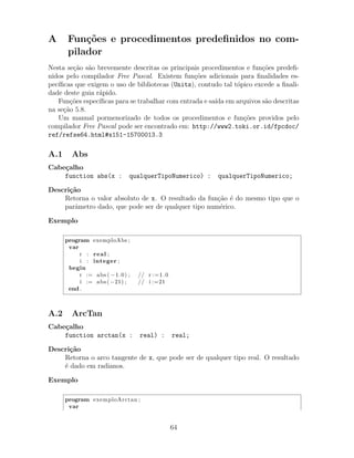 A Fun¸c˜oes e procedimentos predeﬁnidos no com-
pilador
Nesta se¸c˜ao s˜ao brevemente descritas os principais procedimentos e fun¸c˜oes predeﬁ-
nidos pelo compilador Free Pascal. Existem fun¸c˜oes adicionais para ﬁnalidades es-
pec´ıﬁcas que exigem o uso de bibliotecas (Units), contudo tal t´opico excede a ﬁnali-
dade deste guia r´apido.
Fun¸c˜oes espec´ıﬁcas para se trabalhar com entrada e sa´ıda em arquivos s˜ao descritas
na se¸c˜ao 5.8.
Um manual pormenorizado de todos os procedimentos e fun¸c˜oes providos pelo
compilador Free Pascal pode ser encontrado em: http://www2.toki.or.id/fpcdoc/
ref/refse64.html#x151-15700013.3
A.1 Abs
Cabe¸calho
function abs(x : qualquerTipoNumerico) : qualquerTipoNumerico;
Descri¸c˜ao
Retorna o valor absoluto de x. O resultado da fun¸c˜ao ´e do mesmo tipo que o
parˆametro dado, que pode ser de qualquer tipo num´erico.
Exemplo
program exemploAbs ;
var
r : real ;
i : integer ;
begin
r := abs ( −1.0) ; // r :=1.0
i := abs (−21) ; // i :=21
end .
A.2 ArcTan
Cabe¸calho
function arctan(x : real) : real;
Descri¸c˜ao
Retorna o arco tangente de x, que pode ser de qualquer tipo real. O resultado
´e dado em radianos.
Exemplo
program exemploArctan ;
var
64
 