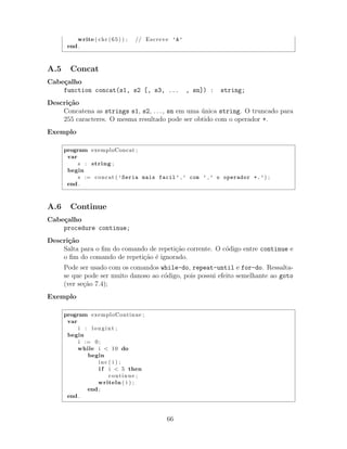 write ( chr (65) ) ; // Escreve ’A’
end .
A.5 Concat
Cabe¸calho
function concat(s1, s2 [, s3, ... , sn]) : string;
Descri¸c˜ao
Concatena as strings s1, s2, . . . , sn em uma ´unica string. O truncado para
255 caracteres. O mesma resultado pode ser obtido com o operador +.
Exemplo
program exemploConcat ;
var
s : string ;
begin
s := concat ( ’Seria mais facil’ , ’ com ’ , ’ o operador +.’) ;
end .
A.6 Continue
Cabe¸calho
procedure continue;
Descri¸c˜ao
Salta para o ﬁm do comando de repeti¸c˜ao corrente. O c´odigo entre continue e
o ﬁm do comando de repeti¸c˜ao ´e ignorado.
Pode ser usado com os comandos while-do, repeat-until e for-do. Ressalta-
se que pode ser muito danoso ao c´odigo, pois possui efeito semelhante ao goto
(ver se¸c˜ao 7.4);
Exemplo
program exemploContinue ;
var
i : longint ;
begin
i := 0;
while i < 10 do
begin
inc ( i ) ;
i f i < 5 then
continue ;
writeln ( i ) ;
end ;
end .
66
 