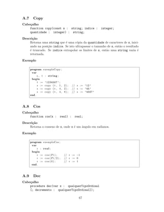 A.7 Copy
Cabe¸calho
function copy(const s : string; indice : integer;
quantidade : integer) : string;
Descri¸c˜ao
Retorna uma string que ´e uma c´opia da quantidade de caracteres de s, inici-
ando na posi¸c˜ao indice. Se isto ultrapassar o tamanho de s, ent˜ao o resultado
´e truncado. Se indice extrapolar os limites de s, ent˜ao uma string vazia ´e
retornada.
Exemplo
program exemploCopy ;
var
s , t : string ;
begin
t := ’1234567’ ;
s := copy ( t , 1 , 2) ; // s := ’12’
s := copy ( t , 4 , 2) ; // s := ’45’
s := copy ( t , 4 , 8) ; // s := ’4567’
end .
A.8 Cos
Cabe¸calho
function cos(x : real) : real;
Descri¸c˜ao
Retorna o cosseno de x, onde x ´e um ˆangulo em radianos.
Exemplo
program exemploCos ;
var
r : real ;
begin
r := cos ( Pi ) ; // r := −1
r := cos ( Pi /2) ; // r := 0
r := cos (0) ; // r := 1
end .
A.9 Dec
Cabe¸calho
procedure dec(var x : qualquerTipoOrdinal
[; decremento : qualquerTipoOrdinal]);
67
 