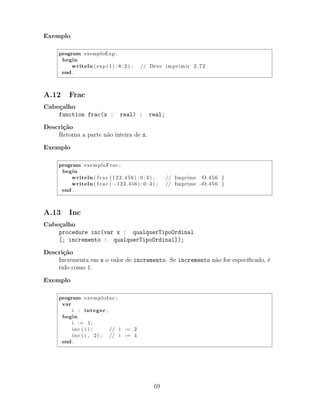 Exemplo
program exemploExp ;
begin
writeln ( exp (1) : 8 : 2 ) ; // Deve imprimir 2.72
end .
A.12 Frac
Cabe¸calho
function frac(x : real) : real;
Descri¸c˜ao
Retorna a parte n˜ao inteira de x.
Exemplo
program exemploFrac ;
begin
writeln ( f r a c (123.456) : 0 : 3 ) ; // Imprime O.456 }
writeln ( f r a c ( −123.456) : 0 : 3 ) ; // Imprime −O.456 }
end .
A.13 Inc
Cabe¸calho
procedure inc(var x : qualquerTipoOrdinal
[; incremento : qualquerTipoOrdinal]);
Descri¸c˜ao
Incrementa em x o valor de incremento. Se incremento n˜ao for especiﬁcado, ´e
tido como 1.
Exemplo
program exemploInc ;
var
i : integer ;
begin
i := 1;
inc ( i ) ; // i := 2
inc ( i , 2) ; // i := 4
end .
69
 