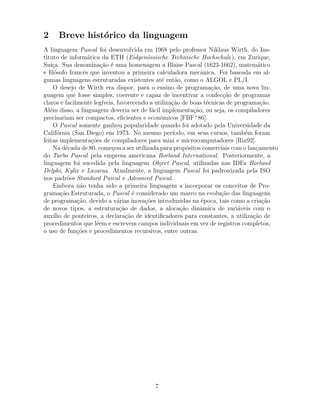 2 Breve hist´orico da linguagem
A linguagem Pascal foi desenvolvida em 1968 pelo professor Niklaus Wirth, do Ins-
tituto de inform´atica da ETH (Eidgen¨ossische Technische Hochschule), em Zurique,
Su´ı¸ca. Sua denomina¸c˜ao ´e uma homenagem a Blaise Pascal (1623-1662), matem´atico
e ﬁl´osofo francˆes que inventou a primeira calculadora mecˆanica. Foi baseada em al-
gumas linguagens estruturadas existentes at´e ent˜ao, como o ALGOL e PL/I.
O desejo de Wirth era dispor, para o ensino de programa¸c˜ao, de uma nova lin-
guagem que fosse simples, coerente e capaz de incentivar a confec¸c˜ao de programas
claros e facilmente leg´ıveis, favorecendo a utiliza¸c˜ao de boas t´ecnicas de programa¸c˜ao.
Al´em disso, a linguagem deveria ser de f´acil implementa¸c˜ao, ou seja, os compiladores
precisariam ser compactos, eﬁcientes e econˆomicos [FBF+
86].
O Pascal somente ganhou popularidade quando foi adotado pela Universidade da
Calif´ornia (San Diego) em 1973. No mesmo per´ıodo, em seus cursos, tamb´em foram
feitas implementa¸c˜oes de compiladores para mini e microcomputadores [Rin92].
Na d´ecada de 80, come¸cou a ser utilizada para prop´ositos comerciais com o lan¸camento
do Turbo Pascal pela empresa americana Borland International. Posteriormente, a
linguagem foi sucedida pela linguagem Object Pascal, utilizadas nas IDEs Borland
Delphi, Kylix e Lazarus. Atualmente, a linguagem Pascal foi padronizada pela ISO
nos padr˜oes Standard Pascal e Advanced Pascal.
Embora n˜ao tenha sido a primeira linguagem a incorporar os conceitos de Pro-
grama¸c˜ao Estruturada, o Pascal ´e considerado um marco na evolu¸c˜ao das linguagens
de programa¸c˜ao, devido a v´arias inova¸c˜oes introduzidas na ´epoca, tais como a cria¸c˜ao
de novos tipos, a estrutura¸c˜ao de dados, a aloca¸c˜ao dinˆamica de vari´aveis com o
aux´ılio de ponteiros, a declara¸c˜ao de identiﬁcadores para constantes, a utiliza¸c˜ao de
procedimentos que lˆeem e escrevem campos individuais em vez de registros completos,
o uso de fun¸c˜oes e procedimentos recursivos, entre outras.
7
 