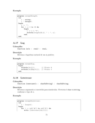 Exemplo
program exemploLength ;
var
s : string ;
i : integer ;
begin
s := ’’ ;
for i := 1 to 10 do
begin
s := s + ’*’ ;
writeln ( length (S) :2 , ’ : ’ , s ) ;
end ;
end .
A.17 Log
Cabe¸calho
function ln(x : real) : real;
Descri¸c˜ao
Retorna o logaritmo natural de um x positivo.
Exemplo
program exemploLog ;
begin
writeln ( ln (1) ) ; // Prints 0
writeln ( ln (Eep (1) ) ) ; // Prints 1
end .
A.18 Lowercase
Cabe¸calho
function lowercase(c : charOuString) : charOuString;
Descri¸c˜ao
Retorna o argumento c convertido para min´usculas. O retorno ´e char ou string,
conforme o tipo de c.
Exemplo
program exemploLowercase ;
var
i : longint ;
begin
for i := ord ( ’A’) to ord ( ’Z’) do
write ( lowercase ( chr ( i ) ) ) ;
71
 