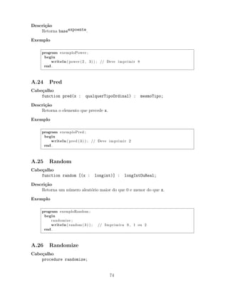 Descri¸c˜ao
Retorna baseexpoente.
Exemplo
program exemploPower ;
begin
writeln ( power (2 , 3) ) ; // Deve imprimir 8
end .
A.24 Pred
Cabe¸calho
function pred(x : qualquerTipoOrdinal) : mesmoTipo;
Descri¸c˜ao
Retorna o elemento que precede x.
Exemplo
program exemploPred ;
begin
writeln ( pred (3) ) ; // Deve imprimir 2
end .
A.25 Random
Cabe¸calho
function random [(x : longint)] : longIntOuReal;
Descri¸c˜ao
Retorna um n´umero aleat´orio maior do que 0 e menor do que x.
Exemplo
program exemploRandom ;
begin
randomize ;
writeln (random (3) ) ; // Imprimira 0 , 1 ou 2
end .
A.26 Randomize
Cabe¸calho
procedure randomize;
74
 