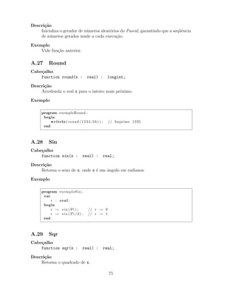 Descri¸c˜ao
Inicializa o gerador de n´umeros aleat´orios do Pascal, garantindo que a seq¨uˆencia
de n´umeros gerados mude a cada execu¸c˜ao.
Exemplo
Vide fun¸c˜ao anterior.
A.27 Round
Cabe¸calho
function round(x : real) : longint;
Descri¸c˜ao
Arredonda o real x para o inteiro mais pr´oximo.
Exemplo
program exemploRound ;
begin
writeln ( round (1234.56) ) ; // Imprime 1235
end .
A.28 Sin
Cabe¸calho
function sin(x : real) : real;
Descri¸c˜ao
Retorna o seno de x, onde x ´e um ˆangulo em radianos.
Exemplo
program exemploSin ;
var
r : real ;
begin
r := sin ( Pi ) ; // r := 0
r := sin ( Pi /2) ; // r := 1
end .
A.29 Sqr
Cabe¸calho
function sqr(x : real) : real;
Descri¸c˜ao
Retorna o quadrado de x.
75
 