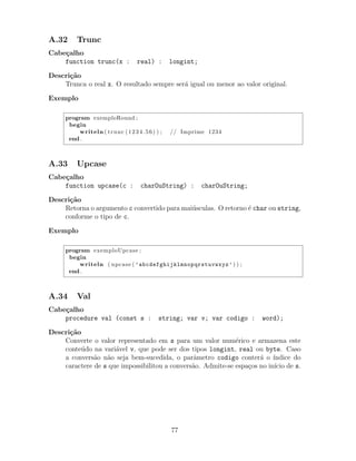A.32 Trunc
Cabe¸calho
function trunc(x : real) : longint;
Descri¸c˜ao
Trunca o real x. O resultado sempre ser´a igual ou menor ao valor original.
Exemplo
program exemploRound ;
begin
writeln ( trunc (1234.56) ) ; // Imprime 1234
end .
A.33 Upcase
Cabe¸calho
function upcase(c : charOuString) : charOuString;
Descri¸c˜ao
Retorna o argumento c convertido para mai´usculas. O retorno ´e char ou string,
conforme o tipo de c.
Exemplo
program exemploUpcase ;
begin
writeln ( upcase ( ’abcdefghijklmnopqrstuvwxyz’) ) ;
end .
A.34 Val
Cabe¸calho
procedure val (const s : string; var v; var codigo : word);
Descri¸c˜ao
Converte o valor representado em s para um valor num´erico e armazena este
conte´udo na vari´avel v, que pode ser dos tipos longint, real ou byte. Caso
a convers˜ao n˜ao seja bem-sucedida, o parˆametro codigo conter´a o ´ındice do
caractere de s que impossibilitou a convers˜ao. Admite-se espa¸cos no in´ıcio de s.
77
 