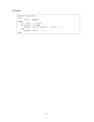 Exemplo
programa exemploVal
var
i , codigo : integer ;
begin
val ( ’2012’ , i , codigo ) ;
i f ( codigo <> 0) then
writeln ( ’Erro na posicao ’ , codigo , ’.’)
else
writeln ( ’Valor: ’ , i ) ;
end .
78
 