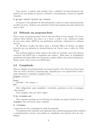 Caso queira, o usu´ario pode instalar todo o ambiente de desenvolvimento dis-
pon´ıvel em uma fam´ılia de pacotes, incluindo a documenta¸c˜ao, atrav´es do seguinte
comando:
$ apt-get install fp-docs fpc lazarus
O Lazarus ´e um ambiente de desenvolvimento e pode ser usado alternativamente
ao editor de texto. Todavia, este material ´e escrito para aqueles que usam editores de
texto e shell.
3.2 Editando um programa-fonte
Para se gerar um programa-fonte deve-se usar um editor de texto simples. No Linux,
existem v´arios editores, tais como o vi, o emacs, o gedit e o joe. Ainda h´a a op¸c˜ao
de usar outro editor ASCII de sua preferˆencia, incluindo o dispon´ıvel no ambiente
Lazarus.
No Windows, escolha um editor como o Notepad (Bloco de Notas), ou algum
fornecido por um ambiente de desenvolvimento em Pascal, como o editor do Turbo
Pascal.
Em nenhuma hip´otese utilize editores das suites de escrit´orio, pois estes inserem
caracteres n˜ao-ASCII que o compilador n˜ao conhece. Al´em disso, os compiladores
geralmente n˜ao sabem lidar com acentua¸c˜ao, negrito, it´alico, entre outras formata¸c˜oes.
Ent˜ao, aceite o fato, escreva em ASCII puro.
3.3 Compilando
Para se compilar um programa-fonte em Pascal usando o Free Pascal no Linux, basta
abrir um shell e executar o programa fpc. Suponha que o seu arquivo-fonte tenha o
nome alomamae e contenha o seguinte texto:
program alomamae ;
begin
writeln ( ’Alo mamae!’) ;
end .
Este c´odigo-fonte, ap´os compilado e executado, produzir´a na tela a mensagem
“Alo mamae!”.
Para compilar, abra um shell e digite:
$ fpc alomamae.pas
Este comando produziu em seu diret´orio de trabalho um arquivo bin´ario de nome
alomamae. Para execut´a-lo, fa¸ca o seguinte:
$ ./alomamae
e aparecer´a na tela a mensagem de sa´ıda do programa.
Na seq¨uˆencia deste material, ser´a explicado como construir programas-fontes sint´atica
e semanticamente corretos, que podem ser compilados sem gerarem erros de com-
pila¸c˜ao.
9
 