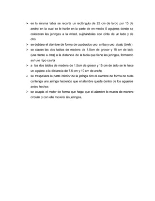  en la misma tabla se recorta un rectángulo de 25 cm de lardo por 15 de
ancho en la cual se le harán en la parte de en medio 5 agujeros donde se
colocaran las jeringas a la mitad, sujetándolas con cinta de un lado y de
otro
 se doblara el alambre de forma de cuadrados uno arriba y uno abajo (biela)
 se clavan las dos tablas de madera de 1.5cm de grosor y 15 cm de lado
(una frente a otra) a la distancia de la tabla que tiene las jeringas, formando
así una tipo casita
 a las dos tablas de madera de 1.5cm de grosor y 15 cm de lado se le hace
un agujero a la distancia de 7.5 cm y 10 cm de ancho
 se traspasara la parte inferior de la jeringa con el alambre de forma de biela
contenga una jeringa haciendo que el alambre quede dentro de los agujeros
antes hechos
 se adapta el motor de forma que haga que el alambre lo mueva de manera
circular y con ello moverá las jeringas.
 