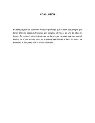 CONCLUSION
En este proyecto se comprobó la ley de pascal ya que se tiene dos jeringas que
tienen diferente capacidad llenando por completo el interior de una de ellas de
líquido. Se presionó el embolo de una de la jeringas haciendo que con esto el
embolo de la otra subiera, esto es, la presión ejercida por el fluido encerrado se
transmitió al otro punto con la misma intensidad.
 