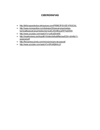CIBERGRAFIAS
 http://lafisicaparatodos.wikispaces.com/PRINCIPIO+DE+PASCAL
 http://www.monografias.com/trabajos32/pascal-arquimedes-
bernoulli/pascal-arquimedes-bernoulli.shtml#ixzz2WYwjO54A
 http://www.youtube.com/watch?v=yzfUzD0xiKE
 http://iesalminares.es/drupal614/sites/default/files/aa/ESA-n2m6b11-
ppascal.pdf
 http://fisicameca.jimdo.com/inicio/principio-de-pascal/
 http://www.youtube.com/watch?v=0Po9Q6rKujY
 