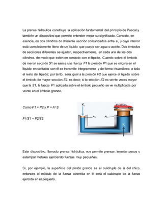 La prensa hidráulica constituye la aplicación fundamental del principio de Pascal y
también un dispositivo que permite entender mejor su significado. Consiste, en
esencia, en dos cilindros de diferente sección comunicados entre sí, y cuyo interior
está completamente lleno de un líquido que puede ser agua o aceite. Dos émbolos
de secciones diferentes se ajustan, respectivamente, en cada uno de los dos
cilindros, de modo que estén en contacto con el líquido. Cuando sobre el émbolo
de menor sección S1 se ejerce una fuerza F1 la presión P1 que se origina en el
líquido en contacto con él se transmite íntegramente y de forma instantánea a todo
el resto del líquido; por tanto, será igual a la presión P2 que ejerce el líquido sobre
el émbolo de mayor sección S2, es decir, si la sección S2 es veinte veces mayor
que la S1, la fuerza F1 aplicada sobre el émbolo pequeño se ve multiplicada por
veinte en el émbolo grande.
Como P1 = P2 y P = F/ S
F1/S1 = F2/S2
Este dispositivo, llamado prensa hidráulica, nos permite prensar, levantar pesos o
estampar metales ejerciendo fuerzas muy pequeñas.
Si, por ejemplo, la superficie del pistón grande es el cuádruple de la del chico,
entonces el módulo de la fuerza obtenida en él será el cuádruple de la fuerza
ejercida en el pequeño.
 