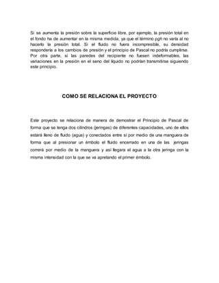 Si se aumenta la presión sobre la superficie libre, por ejemplo, la presión total en
el fondo ha de aumentar en la misma medida, ya que el término ρgh no varía al no
hacerlo la presión total. Si el fluido no fuera incompresible, su densidad
respondería a los cambios de presión y el principio de Pascal no podría cumplirse.
Por otra parte, si las paredes del recipiente no fuesen indeformables, las
variaciones en la presión en el seno del líquido no podrían transmitirse siguiendo
este principio.
COMO SE RELACIONA EL PROYECTO
Este proyecto se relaciona de manera de demostrar el Principio de Pascal de
forma que se tenga dos cilindros (jeringas) de diferentes capacidades, uno de ellos
estará lleno de fluido (agua) y conectados entre sí por medio de una manguera de
forma que al presionar un émbolo el fluido encerrado en una de las jeringas
correrá por medio de la manguera y así llegara el agua a la otra jeringa con la
misma intensidad con la que se va apretando el primer émbolo.
 