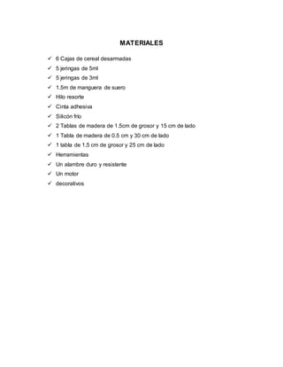 MATERIALES
 6 Cajas de cereal desarmadas
 5 jeringas de 5ml
 5 jeringas de 3ml
 1.5m de manguera de suero
 Hilo resorte
 Cinta adhesiva
 Silicón frío
 2 Tablas de madera de 1.5cm de grosor y 15 cm de lado
 1 Tabla de madera de 0.5 cm y 30 cm de lado
 1 tabla de 1.5 cm de grosor y 25 cm de lado
 Herramientas
 Un alambre duro y resistente
 Un motor
 decorativos
 