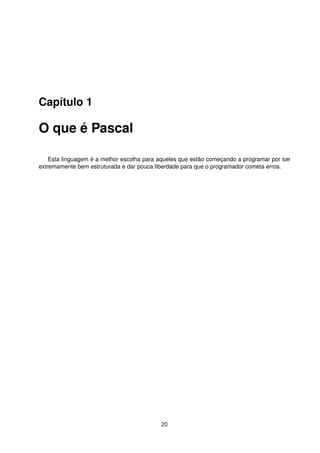 Capítulo 1
O que é Pascal
Esta linguagem é a melhor escolha para aqueles que estão começando a programar por ser
extremamente bem estruturada e dar pouca liberdade para que o programador cometa erros.
20
 