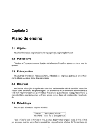 Capítulo 2
Plano de ensino
2.1 Objetivo
Qualiﬁcar técnicos e programadores na linguagem de programação Pascal.
2.2 Público Alvo
Técnicos e Programadores que desejam trabalhar com Pascal ou apenas conhecer esta lin-
guagem.
2.3 Pré-requisitos
Os usuários deverão ser, necessariamente, indicados por empresas públicas e ter conheci-
mento básico acerca da lógica de programação.
2.4 Descrição
O curso de Introdução ao Python será realizado na modalidade EAD e utilizará a plataforma
Moodle como ferramenta de aprendizagem. Ele é composto de um módulo de aprendizado que
será dado na primeira semana e um módulo de avaliação que será dado na segunda semana. O
material didático estará disponível on-line de acordo com as datas pré-estabelecidas no calendá-
rio.
2.5 Metodologia
O curso está dividido da seguinte maneira:
Duração Descrição do módulo
1 Semana lições 1 a 5, avaliação ﬁnal
Todo o material está no formato de livro, e estará disponível ao longo do curso. O livro poderá
ser acessado quantas vezes forem necessárias. Aconselhamos a leitura de "Ambientação do
21
 