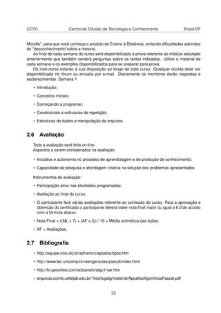 CDTC Centro de Difusão de Tecnologia e Conhecimento Brasil/DF
Moodle", para que você conheça o produto de Ensino à Distância, evitando diﬁculdades advindas
do "desconhecimento"sobre a mesma.
Ao ﬁnal de cada semana do curso será disponibilizada a prova referente ao módulo estudado
anteriormente que também conterá perguntas sobre os textos indicados. Utilize o material de
cada semana e os exemplos disponibilizados para se preparar para prova.
Os instrutores estarão à sua disposição ao longo de todo curso. Qualquer dúvida deve ser
disponibilizada no fórum ou enviada por e-mail. Diariamente os monitores darão respostas e
esclarecimentos. Semana 1
• Introdução;
• Conceitos iniciais;
• Começando a programar;
• Condicionais e estruturas de repetição;
• Estruturas de dados e manipulação de arquivos.
2.6 Avaliação
Toda a avaliação será feita on-line.
Aspectos a serem considerados na avaliação:
• Iniciativa e autonomia no processo de aprendizagem e de produção de conhecimento;
• Capacidade de pesquisa e abordagem criativa na solução dos problemas apresentados.
Instrumentos de avaliação:
• Participação ativa nas atividades programadas;
• Avaliação ao ﬁnal do curso;
• O participante fará várias avaliações referente ao conteúdo do curso. Para a aprovação e
obtenção do certiﬁcado o participante deverá obter nota ﬁnal maior ou igual a 6.0 de acordo
com a fórmula abaixo:
• Nota Final = ((ML x 7) + (AF x 3)) / 10 = Média aritmética das lições;
• AF = Avaliações.
2.7 Bibliograﬁa
• http://equipe.nce.ufrj.br/adriano/c/apostila/tipos.htm
• http://www.fec.unicamp.br/reenge/aulas/pascal/index.html
• http://br.geocities.com/sdiasneto/algo1/var.htm
• arquivos.coinfo.cefetpb.edu.br/ fred/logalg/material/ApostilaAlgoritmosPascal.pdf
22
 