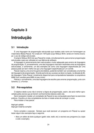 Capítulo 3
Introdução
3.1 Introdução
É uma linguagem de programação estruturada que recebeu este nome em homenagem ao
matemático Blaise Pascal. Foi criada em 1970 pelo suíço Niklaus Wirth, tendo em mente encora-
jar o uso de código estruturado.
O próprio Niklaus Wirth diz que Pascal foi criada, simultaneamente, para ensinar programação
estruturada e para ser utilizada em sua fábrica de software.
A linguagem é extremamente bem estruturada e muito adequada para ensino de linguagens
de programação. É, provavelmente, uma das linguagens mais bem resolvidas entre as linguagens
estruturadas, e certamente, um dos exemplos de como uma linguagem especiﬁcada por uma
pessoa pode ser bem melhor do que uma linguagem especiﬁcada por um comitê.
Pascal originou uma enorme gama de dialetos, podendo também ser considerada uma família
de linguagens de programação. Grande parte de seu sucesso se deve à criação, na década de 80,
da linguagem Turbo Pascal, inicialmente disponível para computadores baseados na arquitetura
8086 (com versões para 8080 no seu início).
Pascal é, normalmente, uma das linguagens de escolha para ensinar programação, junto com
Scheme, C, e Fortran.
3.2 Pré-requisitos
O objetivo deste curso não é ensinar a lógica de programação, assim, ele será melhor apro-
veitado pelos alunos que já tiverem conhecimentos básicos sobre ela.
Será necessário instalar um compilador de Pascal no seu computador para fazer os exercícios
práticos. Escolha um dos compiladores da lista e instale antes de começar o curso.
Para instalar o free pascal:
#apt-get update
#apt-get install fp-compiler
Como compilar e executar. Sempre que você escrever um programa em Pascal ou quiser
testar algum dos exemplos faça o seguinte:
• Abra um editor de texto qualquer (gedit, kate, kedit, etc) e escreva seu programa (ou copie
e cole o exemplo);
24
 