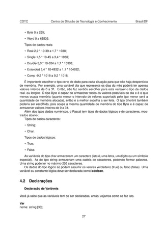 CDTC Centro de Difusão de Tecnologia e Conhecimento Brasil/DF
• Byte 0 a 255;
• Word 0 a 65535.
Tipos de dados reais:
• Real 2,9 * 10-39 a 1,7 * 1038;
• Single 1,5 * 10-45 a 3,4 * 1038;
• Double 5,0 * 10-324 a 1,7 * 10308;
• Extended 3,4 * 10-4932 a 1,1 * 104932;
• Comp -9,2 * 1018 a 9,2 * 1018.
É importante escolher o tipo certo de dado para cada situação para que não haja desperdício
de memória. Por exemplo, uma variável dia que representa os dias do mês poderá ter apenas
valores inteiros de 0 a 31. Então, não faz sentido escolher para esta variável o tipo de dados
real, ou longint. O tipo Byte é capaz de armazenar todos os valores possíveis de dia e é o que
menos ocupa memória (quanto menor o intervalo de valores suportado pelo tipo menor será a
quantidade de memória alocada), então é a melhor escolha a ser feita. O tipo Shortint também
poderia ser escolhido, pois ocupa a mesma quantidade de memória do tipo Byte e é capaz de
armazenar valores inteiros de 0 a 31.
Além dos tipos dados numéricos, o Pascal tem tipos de dados lógicos e de caracteres, mos-
trados abaixo:
Tipos de dados caracteres:
• String;
• Char.
Tipos de dados lógicos:
• True;
• False.
As variáveis do tipo char armazenam um caractere (isto é, uma letra, um dígito ou um símbolo
especial). As do tipo string armazenam uma cadeia de caracteres, podendo formar palavras.
Uma string pode ter no máximo 255 caracteres.
Os dados do tipo lógico só podem assumir os valores verdadeiro (true) ou falso (false). Uma
variável ou constante lógica deve ser declarada como boolean.
4.2 Declarações
Declaração de Variáveis
Você já sabe que as variáveis tem de ser declaradas, então, vejamos como se faz isto.
Var
nome: string [30];
27
 