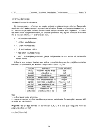 CDTC Centro de Difusão de Tecnologia e Conhecimento Brasil/DF
div divisão de inteiros;
mod resto da divisão de inteiros.
Os operadores +, -, * e / podem ser usados tanto para reais quanto para inteiros. Os operado-
res div e mod só podem ser usados para números inteiros. Em expressões com os operadores +,
- e * se um dos operandos for real o resultado será, obrigatoriamente, real. O operador / só produz
resultados reais, independentemente, do tipo dos operandos. Veja alguns exemplos: Considere
i1 e i2 variáveis inteiras, e r1 e r2 variáveis reais,
• i1 + i2 tem resultado inteiro;
• i1 + r1 tem resultado real;
• i1 / i2 tem resultado real;
• i1 * i2 tem resultado inteiro;
• i1 mod i2 tem resultado inteiro;
• i1 mod r1 é uma operação inválida, já que os operandos de mod tem de ser, necessaria-
mente, inteiros.
O Pascal tem, também, funções para realizar operações diferentes das que já foram citadas,
como seno e exponenciação. A tabela a seguir mostra estas funções:
Função Resultado Tipo do resultado
ln(ea) logarítmo natural de ea real
exp(ea) eelevado a ea real
abs(ea) módulo de ea integer ou real
trunc(ea) valor truncado de ea integer
round(ea) valor arredondado de ea integer
sqr(ea) ea elevado ao quadrado integer ou real
sqrt (ea) raíz quadrada de ea real
sin(ea) seno de ea real
cos(ea) cosseno de ea real
arctan(ea) arco tangente de ea real
Obs:
1. ea é uma expressão aritmética.
2. truncar um número signiﬁca considerar apenas sua parte inteira. Por exemplo, truncando 4,87
teríamos 4 como resultado.
Pergunta: De que tipo deverão ser as variáveis a, b, c, d, e para que o seguinte trecho de
programa esteja correto?
a := (b+c)/(d mod e)
29
 