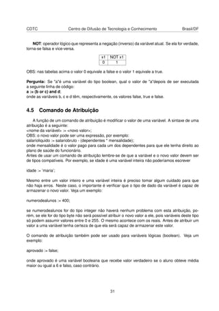 CDTC Centro de Difusão de Tecnologia e Conhecimento Brasil/DF
NOT: operador lógico que representa a negação (inverso) da variável atual. Se ela for verdade,
torna-se falsa e vice-versa.
x1 NOT x1
0 1
OBS: nas tabelas acima o valor 0 equivale a false e o valor 1 equivale a true.
Pergunta: Se "a"é uma variável do tipo boolean, qual o valor de "a"depois de ser executada
a seguinte linha de código:
a := (b or c) and d;
onde as variáveis b, c e d têm, respectivamente, os valores false, true e false.
4.5 Comando de Atribuição
A função de um comando de atribuição é modiﬁcar o valor de uma variável. A sintaxe de uma
atribuição é a seguinte:
<nome da variável> := <novo valor>;
OBS: o novo valor pode ser uma expressão, por exemplo:
salarioliquido := salariobruto - (dependentes * mensalidade);
onde mensalidade é o valor pago para cada um dos dependentes para que ele tenha direito ao
plano de saúde do funcionário.
Antes de usar um comando de atribuição lembre-se de que a variável e o novo valor devem ser
de tipos compatíveis. Por exemplo, se idade é uma variável inteira não poderíamos escrever
idade := ’maria’;
Mesmo entre um valor inteiro e uma variável inteira é preciso tomar algum cuidado para que
não haja erros. Neste caso, o importante é veriﬁcar que o tipo de dado da variável é capaz de
armazenar o novo valor. Veja um exemplo:
numerodealunos := 400;
se numerodealunos for do tipo integer não haverá nenhum problema com esta atribuição, po-
rém, se ele for do tipo byte não será possível atribuir o novo valor a ele, pois variáveis deste tipo
só podem assumir valores entre 0 e 255. O mesmo acontece com os reais. Antes de atribuir um
valor a uma variável tenha certeza de que ela será capaz de armazenar este valor.
O comando de atribuição também pode ser usado para variáveis lógicas (boolean). Veja um
exemplo:
aprovado := false;
onde aprovado é uma variável booleana que recebe valor verdadeiro se o aluno obteve média
maior ou igual a 6 e falso, caso contrário.
31
 