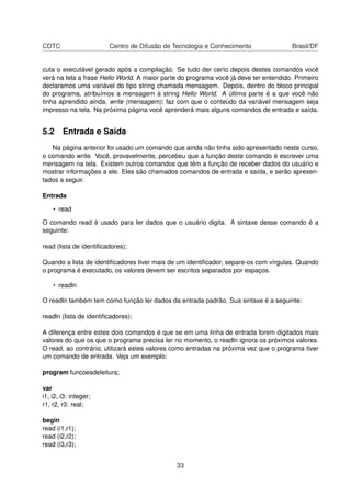 CDTC Centro de Difusão de Tecnologia e Conhecimento Brasil/DF
cuta o executável gerado após a compilação. Se tudo der certo depois destes comandos você
verá na tela a frase Hello World. A maior parte do programa você já deve ter entendido. Primeiro
declaramos uma variável do tipo string chamada mensagem. Depois, dentro do bloco principal
do programa, atribuímos a mensagem à string Hello World. A última parte é a que você não
tinha aprendido ainda, write (mensagem); faz com que o conteúdo da variável mensagem seja
impresso na tela. Na próxima página você aprenderá mais alguns comandos de entrada e saída.
5.2 Entrada e Saída
Na página anterior foi usado um comando que ainda não tinha sido apresentado neste curso,
o comando write. Você, provavelmente, percebeu que a função deste comando é escrever uma
mensagem na tela. Existem outros comandos que têm a função de receber dados do usuário e
mostrar informações a ele. Eles são chamados comandos de entrada e saída, e serão apresen-
tados a seguir.
Entrada
• read
O comando read é usado para ler dados que o usuário digita. A sintaxe desse comando é a
seguinte:
read (lista de identiﬁcadores);
Quando a lista de identiﬁcadores tiver mais de um identiﬁcador, separe-os com vírgulas. Quando
o programa é executado, os valores devem ser escritos separados por espaços.
• readln
O readln também tem como função ler dados da entrada padrão. Sua sintaxe é a seguinte:
readln (lista de identiﬁcadores);
A diferença entre estes dois comandos é que se em uma linha de entrada forem digitados mais
valores do que os que o programa precisa ler no momento, o readln ignora os próximos valores.
O read, ao contrário, utilizará estes valores como entradas na próxima vez que o programa tiver
um comando de entrada. Veja um exemplo:
program funcoesdeleitura;
var
i1, i2, i3: integer;
r1, r2, r3: real;
begin
read (i1,r1);
read (i2,r2);
read (i3,r3);
33
 