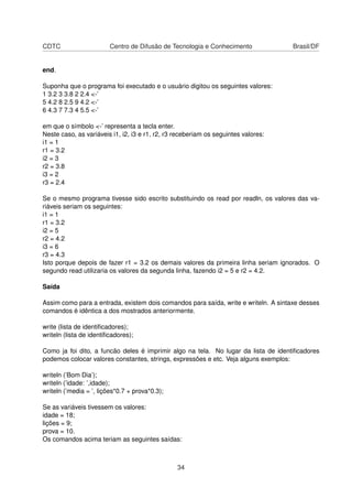 CDTC Centro de Difusão de Tecnologia e Conhecimento Brasil/DF
end.
Suponha que o programa foi executado e o usuário digitou os seguintes valores:
1 3.2 3 3.8 2 2.4 <-’
5 4.2 8 2.5 9 4.2 <-’
6 4.3 7 7.3 4 5.5 <-’
em que o símbolo <-’ representa a tecla enter.
Neste caso, as variáveis i1, i2, i3 e r1, r2, r3 receberiam os seguintes valores:
i1 = 1
r1 = 3.2
i2 = 3
r2 = 3.8
i3 = 2
r3 = 2.4
Se o mesmo programa tivesse sido escrito substituindo os read por readln, os valores das va-
riáveis seriam os seguintes:
i1 = 1
r1 = 3.2
i2 = 5
r2 = 4.2
i3 = 6
r3 = 4.3
Isto porque depois de fazer r1 = 3.2 os demais valores da primeira linha seriam ignorados. O
segundo read utilizaria os valores da segunda linha, fazendo i2 = 5 e r2 = 4.2.
Saída
Assim como para a entrada, existem dois comandos para saída, write e writeln. A sintaxe desses
comandos é idêntica a dos mostrados anteriormente.
write (lista de identiﬁcadores);
writeln (lista de identiﬁcadores);
Como ja foi dito, a funcão deles é imprimir algo na tela. No lugar da lista de identiﬁcadores
podemos colocar valores constantes, strings, expressões e etc. Veja alguns exemplos:
writeln (’Bom Dia’);
writeln (’idade: ’,idade);
writeln (’media = ’, lições*0.7 + prova*0.3);
Se as variáveis tivessem os valores:
idade = 18;
lições = 9;
prova = 10.
Os comandos acima teriam as seguintes saídas:
34
 