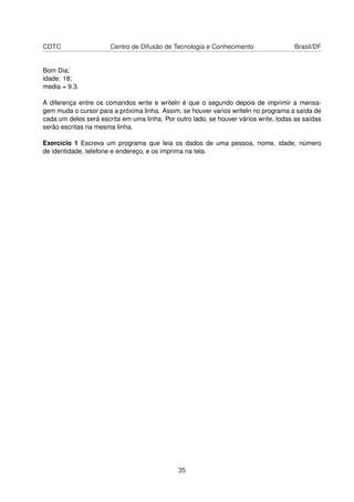 CDTC Centro de Difusão de Tecnologia e Conhecimento Brasil/DF
Bom Dia;
idade: 18;
media = 9.3.
A diferença entre os comandos write e writeln é que o segundo depois de imprimir a mensa-
gem muda o cursor para a próxima linha. Assim, se houver varios writeln no programa a saída de
cada um deles será escrita em uma linha. Por outro lado, se houver vários write, todas as saídas
serão escritas na mesma linha.
Exercício 1 Escreva um programa que leia os dados de uma pessoa, nome, idade, número
de identidade, telefone e endereço, e os imprima na tela.
35
 