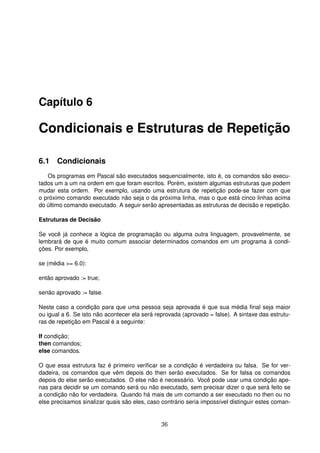 Capítulo 6
Condicionais e Estruturas de Repetição
6.1 Condicionais
Os programas em Pascal são executados sequencialmente, isto é, os comandos são execu-
tados um a um na ordem em que foram escritos. Porém, existem algumas estruturas que podem
mudar esta ordem. Por exemplo, usando uma estrutura de repetição pode-se fazer com que
o próximo comando executado não seja o da próxima linha, mas o que está cinco linhas acima
do último comando executado. A seguir serão apresentadas as estruturas de decisão e repetição.
Estruturas de Decisão
Se você já conhece a lógica de programação ou alguma outra linguagem, provavelmente, se
lembrará de que é muito comum associar determinados comandos em um programa à condi-
ções. Por exemplo,
se (média >= 6.0):
então aprovado := true;
senão aprovado := false.
Neste caso a condição para que uma pessoa seja aprovada é que sua média ﬁnal seja maior
ou igual a 6. Se isto não acontecer ela será reprovada (aprovado = false). A sintaxe das estrutu-
ras de repetição em Pascal é a seguinte:
If condição;
then comandos;
else comandos.
O que essa estrutura faz é primeiro veriﬁcar se a condição é verdadeira ou falsa. Se for ver-
dadeira, os comandos que vêm depois do then serão executados. Se for falsa os comandos
depois do else serão executados. O else não é necessário. Você pode usar uma condição ape-
nas para decidir se um comando será ou não executado, sem precisar dizer o que será feito se
a condição não for verdadeira. Quando há mais de um comando a ser executado no then ou no
else precisamos sinalizar quais são eles, caso contrário seria impossível distinguir estes coman-
36
 