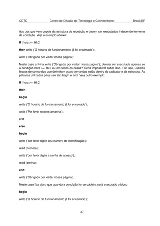 CDTC Centro de Difusão de Tecnologia e Conhecimento Brasil/DF
dos dos que vem depois da estrutura de repetição e devem ser executados independentemente
da condição. Veja o exemplo abaixo:
If (hora >= 16.0)
then write (’O horário de funcionamento já foi encerrado’);
write (’Obrigado por visitar nossa página’);
Neste caso a linha write (’Obrigado por visitar nossa página’); deverá ser executada apenas se
a condição hora >= 16.0 ou em todos os casos? Seria impossível saber isso. Por isso, usamos
blocos de comandos que delimitam quais comandos estão dentro de cada parte da estrutura. As
palavras utilizadas para isso são begin e end. Veja outro exemplo:
If (hora >= 16.0)
then
begin
write (’O horário de funcionamento já foi encerrado’);
write (’Por favor retorne amanha’);
end
else
begin
write (’por favor digite seu número de identiﬁcação’);
read (numero);
write (’por favor digite a senha de acesso’);
read (senha);
end;
write (’Obrigado por visitar nossa página’);
Neste caso ﬁca claro que quando a condição for verdadeira será executado o bloco
begin
write (’O horário de funcionamento já foi encerrado’);
37
 
