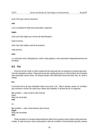 CDTC Centro de Difusão de Tecnologia e Conhecimento Brasil/DF
write (’Por favor retorne amanha’);
end
e se a condição for falsa será executado o seguinte:
begin
write (’por favor digite seu número de identiﬁcação’);
read (numero);
write (’por favor digite a senha de acesso’);
read (senha);
end;
e o comando write (’Obrigado por visitar nossa página’); será executado independentemente da
condição.
6.2 For
Outra forma de mudar a ordem seqüencial de execução de um programa é através das estru-
turas de repetição ou laços. Estas estruturas são usadas para que um mesmo bloco de comandos
seja executado várias vezes. No Pascal existem três diferentes formas de fazer isto, for, while e
repeat.
For
A primeira forma de laço estudada neste curso será o for. Nela é sempre usado um contador,
que controla o número de vezes que o bloco será repetido. A sintaxe do for é a seguinte:
for contador := valor-inicial to valor-ﬁnal do
begin
bloco de comandos
end;
ou
for contador := valor-inicial downto valor-ﬁnal do
begin
bloco de comandos
end;
Onde contador é a variável responsável por determinar quantas vezes o bloco ainda será exe-
cutado. A cada vez que o laço é executado o valor de contador é incrementado (quando usamos
38
 