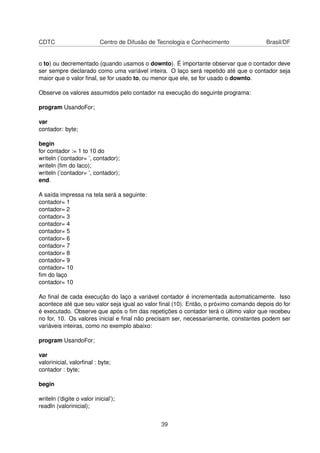 CDTC Centro de Difusão de Tecnologia e Conhecimento Brasil/DF
o to) ou decrementado (quando usamos o downto). É importante observar que o contador deve
ser sempre declarado como uma variável inteira. O laço será repetido até que o contador seja
maior que o valor ﬁnal, se for usado to, ou menor que ele, se for usado o downto.
Observe os valores assumidos pelo contador na execução do seguinte programa:
program UsandoFor;
var
contador: byte;
begin
for contador := 1 to 10 do
writeln (’contador= ’, contador);
writeln (ﬁm do laco);
writeln (’contador= ’, contador);
end.
A saída impressa na tela será a seguinte:
contador= 1
contador= 2
contador= 3
contador= 4
contador= 5
contador= 6
contador= 7
contador= 8
contador= 9
contador= 10
ﬁm do laço
contador= 10
Ao ﬁnal de cada execução do laço a variável contador é incrementada automaticamente. Isso
acontece até que seu valor seja igual ao valor ﬁnal (10). Então, o próximo comando depois do for
é executado. Observe que após o ﬁm das repetições o contador terá o último valor que recebeu
no for, 10. Os valores inicial e ﬁnal não precisam ser, necessariamente, constantes podem ser
variáveis inteiras, como no exemplo abaixo:
program UsandoFor;
var
valorinicial, valorﬁnal : byte;
contador : byte;
begin
writeln (’digite o valor inicial’);
readln (valorinicial);
39
 
