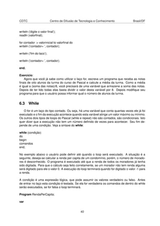 CDTC Centro de Difusão de Tecnologia e Conhecimento Brasil/DF
writeln (’digite o valor ﬁnal’);
readln (valorﬁnal);
for contador := valorinicial to valorﬁnal do
writeln (’contador= ’, contador);
writeln (’ﬁm do laco’);
writeln (’contador= ’, contador);
end.
Exercício:
Agora que você já sabe como utilizar o laço for, escreva um programa que receba as notas
ﬁnais de oito alunos da turma do curso de Pascal e calcule a média da turma. Como a média
é igual a (soma das notas)/8, você precisará de uma variável que armazene a soma das notas.
Depois de ter lido todas elas basta dividir o valor desta variável por 8. Depois modiﬁque seu
programa para que o usuário possa informar qual o número de alunos da turma.
6.3 While
O for é um laço do tipo contado. Ou seja, há uma variável que conta quantas vezes ele já foi
executado e o ﬁm da execução acontece quando esta variável atinge um valor máximo ou mínimo.
Os outros dois tipos de loops do Pascal (while e repeat) não são contados, são condicionais. Isto
quer dizer que a execução não tem um número deﬁnido de vezes para acontecer. Seu ﬁm de-
pende de uma condição. Veja a sintaxe do while:
while (condição)
do
begin
comandos
end;
No exemplo abaixo o usuário pode deﬁnir até quando o loop será executado. A situação é a
seguinte, deseja-se calcular a renda per capita de um condomínio, porém, o número de morado-
res é desconhecido. O programa é executado até que a renda de todos os moradores já tenha
sido digitada. Para que o cálculo seja feito corretamente, se um morador não tem renda alguma
será digitado para ele o valor 0. A execução do loop terminará quando for digitado o valor -1 para
a renda.
A condição é uma expressão lógica, que pode assumir os valores verdadeiro ou falso. Antes
de entrar no laço esta condição é testada. Se ela for verdadeira os comandos de dentro do while
serão executados, se for falsa o loop terminará.
Program RendaPerCapita;
var
40
 