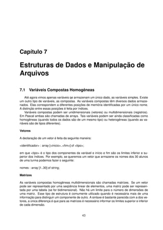 Capítulo 7
Estruturas de Dados e Manipulação de
Arquivos
7.1 Variáveis Compostas Homogêneas
Até agora vimos apenas variáveis qe armazenam um único dado, as variáveis simples. Existe
um outro tipo de variáveis, as compostas. As variáveis compostas têm diversos dados armaze-
nados. Elas correspondem a diferentes posições de memória identiﬁcadas por um único nome.
A distinção entre essas posições é feita por índices.
Variáveis compostas podem ser unidimensionais (vetores) ou multidimensionais (registros).
Em Pascal ambas são chamadas de arrays. Tais variáveis podem ser ainda classiﬁcadas como
homogêneas (quando todos os dados são de um mesmo tipo) ou heterogêneas (quando as va-
riáveis são de tipos diferentes).
Vetores
A declaração de um vetor é feita da seguinte maneira:
<identiﬁcador> : array [<inicio>..<ﬁm>] of <tipo>;
em que <tipo> é o tipo dos componentes da variável e início e ﬁm são os limites inferior e su-
perior dos índices. Por exemplo, se queremos um vetor que armazene os nomes dos 30 alunos
de uma turma podemos fazer o seguinte:
nomes : array [1..30] of string;
Matrizes
As variáveis compostas homogêneas multidimensionais são chamadas matrizes. Se um vetor
pode ser representado por uma seqüência linear de elementos, uma matriz pode ser represen-
tada por uma tabela (se for bidimensional). Não há um limite para o número de dimensões de
uma matriz. Esse tipo de estrutura é comumente utilizado quando é necessária mais de uma
informação para distinguir um componente de outro. A sintaxe é bastante parecida com a dos ve-
tores, a única diferença é que para as matrizes é necessário informar os limites superior e inferior
de cada dimensão.
43
 