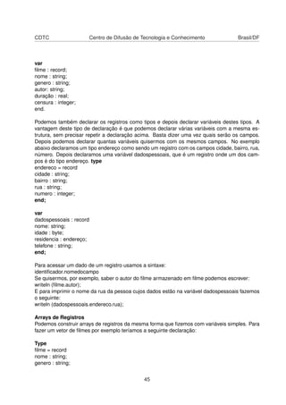 CDTC Centro de Difusão de Tecnologia e Conhecimento Brasil/DF
var
ﬁlme : record;
nome : string;
genero : string;
autor: string;
duração : real;
censura : integer;
end.
Podemos também declarar os registros como tipos e depois declarar variáveis destes tipos. A
vantagem deste tipo de declaração é que podemos declarar várias variáveis com a mesma es-
trutura, sem precisar repetir a declaração acima. Basta dizer uma vez quais serão os campos.
Depois podemos declarar quantas variáveis quisermos com os mesmos campos. No exemplo
abaixo declaramos um tipo endereço como sendo um registro com os campos cidade, bairro, rua,
número. Depois declaramos uma variável dadospessoais, que é um registro onde um dos cam-
pos é do tipo endereço. type
endereco = record
cidade : string;
bairro : string;
rua : string;
numero : integer;
end;
var
dadospessoais : record
nome: string;
idade : byte;
residencia : endereço;
telefone : string;
end;
Para acessar um dado de um registro usamos a sintaxe:
identiﬁcador.nomedocampo
Se quisermos, por exemplo, saber o autor do ﬁlme armazenado em ﬁlme podemos escrever:
writeln (ﬁlme.autor);
E para imprimir o nome da rua da pessoa cujos dados estão na variável dadospessoais fazemos
o seguinte:
writeln (dadospessoais.endereco.rua);
Arrays de Registros
Podemos construir arrays de registros da mesma forma que ﬁzemos com variáveis simples. Para
fazer um vetor de ﬁlmes por exemplo teríamos a seguinte declaração:
Type
ﬁlme = record
nome : string;
genero : string;
45
 
