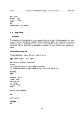 CDTC Centro de Difusão de Tecnologia e Conhecimento Brasil/DF
autor: string;
duração : real;
censura : integer;
end;
Var
ﬁlmes : array [1..15] of ﬁlme;
7.3 Arquivos
Arquivos
Arquivos são estruturas de dados armazenadas fora da memória principal e que podem ser aces-
sadas durante a execução do programa. Isto inclui discos rígidos, ﬁtas magnéticas, disquetes,
DVDs ou qualquer outro dispositivo que possa ser acessado pelo computador onde ocorre a exe-
cução. Os arquivos podem ser de dois tipos, binários ou de texto. Ambos serão explicados a
seguir.
Declaração de Arquivos
A declaração de um arquivo é feita da seguinte forma:
type <nome do tipo> = ﬁle of <tipo>
var <nome da variável> : ﬁle of <tipo>
em que:
nome do tipo é o nome do identiﬁcador do novo tipo;
tipo é o tipo dos dados do arquivo, pode ser text, string, real, record, etc.
Exemplo 1
type
endereco = record
cidade : string;
bairro : string;
rua : string;
numero : integer;
end;
arqend : ﬁle of endereco;
var
arq1: arqend;
Exemplo 2
var
46
 