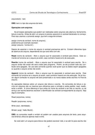 CDTC Centro de Difusão de Tecnologia e Conhecimento Brasil/DF
arquivotexto : text;
OBS: text é o tipo dos arquivos de texto.
Operações com arquivos
As principais operações que podem ser realizadas sobre arquivos são abertura, fechamento,
leitura e escrita. Antes de abrir um arquivo é preciso associá-lo à variável declarada no começo.
Para isso usamos o comando assign, que tem a seguinte sintaxe:
assign (nome da variável, nome do arquivo);
poderíamos por exemplo escrever:
assign (arquivo, ’nomes.txt’);
Depois de associar o nome do arquivo à variável precisamos abrí-lo. Existem diferentes tipos
de abertura do arquivo, dependendo do que será feito com ele:
Reset (nome da variável) - Abre o arquivo que foi associado à variável para leitura. Este co-
mando só funciona se o arquivo já existir, caso contrário haverá erro de execução;
Rewrite (nome da variável) - Abre o arquivo que foi associado à variável para escrita. Se o
arquivo ainda não existir ele será criado pelo programa. Porém, se ele já existir todo seu con-
teúdo será apagado. Só use este comando quando você quiser que os dados sejam apagados
ou quando o arquivo ainda não existir;
Append (nome da variável) - Abre o arquivo que foi associado à variável para escrita. Este
comando só funciona se o arquivo já existir, caso contrário haverá erro de execução. Se já hou-
ver algum conteúdo no arquivo ele será preservado e os novos dados serão escritos no ﬁnal do
arquivo.
As operações básicas sobre um arquivo são leitura e escrita. Os comandos de leitura e es-
crita em arquivos são os mesmos que utilizamos para a entrada e saída padrão, read, readln,
write e writeln. A única diferença é que antes do nome da variável a ser lida ou escrita, ou da
string a ser escrita devemos escrever o identiﬁcador da variável correspondente ao arquivo. Veja
alguns exemplos:
Read (arqnomes, nome);
Readln (arqnomes, nome);
Write (arq1, identidade);
Writeln (arq2, ’Hello World’).
OBS: os comandos readln e writeln só podem ser usados para arquivos de texto, para arqui-
vos binários utiliza-se apenas read e write.
Se você abrir um arquivo para leitura não poderá escrever nele, e se abrí-lo para escrita não
47
 