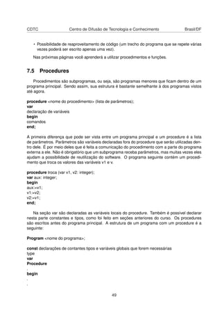 CDTC Centro de Difusão de Tecnologia e Conhecimento Brasil/DF
• Possibilidade de reaproveitamento de código (um trecho do programa que se repete várias
vezes poderá ser escrito apenas uma vez).
Nas próximas páginas você aprenderá a utilizar procedimentos e funções.
7.5 Procedures
Procedimentos são subprogramas, ou seja, são programas menores que ﬁcam dentro de um
programa principal. Sendo assim, sua estrutura é bastante semelhante à dos programas vistos
até agora.
procedure <nome do procedimento> (lista de parâmetros);
var
declaração de variáveis
begin
comandos
end;
A primeira diferença que pode ser vista entre um programa principal e um procedure é a lista
de parâmetros. Parâmetros são variáveis declaradas fora do procedure que serão utilizadas den-
tro dele. É por meio deles que é feita a comunicação do procedimento com a parte do programa
externa a ele. Não é obrigatório que um subprograma receba parâmetros, mas muitas vezes eles
ajudam a possibilidade de reutilização do software. O programa seguinte contém um procedi-
mento que troca os valores das variáveis v1 e v.
procedure troca (var v1, v2: integer);
var aux: integer;
begin
aux:=v1;
v1:=v2;
v2:=v1;
end;
Na seção var são declaradas as variáveis locais do procedure. Também é possível declarar
nesta parte constantes e tipos, como foi feito em seções anteriores do curso. Os procedures
são escritos antes do programa principal. A estrutura de um programa com um procedure é a
seguinte:
Program <nome do programa>;
const declarações de contantes tipos e variáveis globais que forem necessárias
type
var
Procedure
.
begin
.
.
49
 