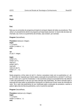CDTC Centro de Difusão de Tecnologia e Conhecimento Brasil/DF
end;
Begin
.
.
.
End.
Note que os comandos do programa principal só começam depois de todos os procedures. Para
utilizar um procedimento dentro do programa principal basta escrever no local onde ele deve ser
chamado, seu nome e os parâmetros de entrada, caso existam, por exemplo:
Program CalculaResto;
Procedure resto(a,b,r:integer);
begin
r:= a mod b;
writeln (’o resto e; ’, r);
end;
var
a1,a2,r1: integer;
begin
writeln (r1);
writeln (’a1?’);
read (a1);
writeln (’a2?’);
read (a2);
resto (a1,a2,r1);
writeln (’r1: ’, r1);
end.
Neste programa a linha resto (a1,a2,r1); chama o procedure resto com os parâmetros a1, a2,
r1. Você deve ter reparado que mesmo após a execução do procedimento a variável r1 continuou
tendo o valor com o qual foi inicializada, 0. Isto aconteceu porque os procedimentos não alteram
o valor dos parâmetros a não ser que essa intenção seja explicitada. No último exemplo após a
execução de resto todos os parâmetros mantiveram os valores que tinham antes da chamada de
resto. Se o valor dos parâmetros for ser modiﬁcado após a execução do procedure, usamos a
palavra var antes da lista de parâmetros, como no próximo exemplo:
Program CalculaResto;
Procedure resto(var a,b,r:integer);
begin
r:= a mod b;
writeln (’o resto e; ’, r);
end;
50
 