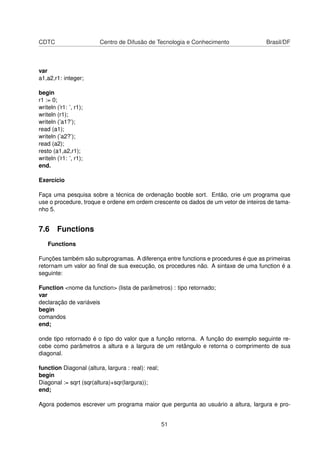 CDTC Centro de Difusão de Tecnologia e Conhecimento Brasil/DF
var
a1,a2,r1: integer;
begin
r1 := 0;
writeln (’r1: ’, r1);
writeln (r1);
writeln (’a1?’);
read (a1);
writeln (’a2?’);
read (a2);
resto (a1,a2,r1);
writeln (’r1: ’, r1);
end.
Exercício
Faça uma pesquisa sobre a técnica de ordenação booble sort. Então, crie um programa que
use o procedure, troque e ordene em ordem crescente os dados de um vetor de inteiros de tama-
nho 5.
7.6 Functions
Functions
Funções também são subprogramas. A diferença entre functions e procedures é que as primeiras
retornam um valor ao ﬁnal de sua execução, os procedures não. A sintaxe de uma function é a
seguinte:
Function <nome da function> (lista de parâmetros) : tipo retornado;
var
declaração de variáveis
begin
comandos
end;
onde tipo retornado é o tipo do valor que a função retorna. A função do exemplo seguinte re-
cebe como parâmetros a altura e a largura de um retângulo e retorna o comprimento de sua
diagonal.
function Diagonal (altura, largura : real): real;
begin
Diagonal := sqrt (sqr(altura)+sqr(largura));
end;
Agora podemos escrever um programa maior que pergunta ao usuário a altura, largura e pro-
51
 