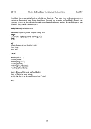 CDTC Centro de Difusão de Tecnologia e Conhecimento Brasil/DF
fundidade de um paralelepípedo e calcula sua diagonal. Para fazer isso será preciso primeiro
calcular a diagonal da base do paralelepípedo (formada por largura e profundidade). Depois cal-
culamos a diagonal do retângulo formado pela diagonal da base e a altura do paralelepípedo, que
é igual a diagonal do paralelepípedo.
Program DiagParalelepipedo;
function Diagonal (altura, largura : real): real;
begin
Diagonal := sqrt (sqr(altura)+sqr(largura));
end;
var
altura, largura, profundidade : real;
diag: real;
aux: real;
begin
writeln (’altura?’);
readln (altura);
writeln (’largura?’);
readln (largura);
writeln (’profundidade’);
readln (profundidade);
aux := Diagonal (largura, profundidade);
diag := Diagonal (aux, altura);
writeln (’A diagonal do paralelepipedo e: ’,diag);
end.
52
 